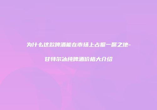 为什么这款啤酒能在市场上占据一席之地-甘特尔冰纯啤酒价格大介绍