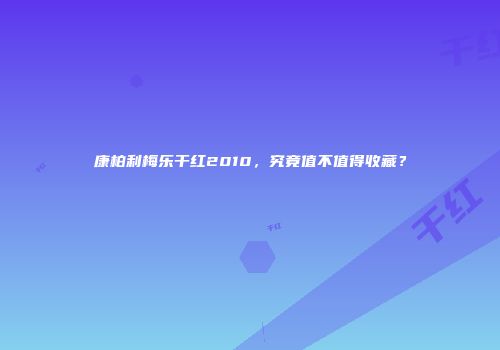 康柏利梅乐干红2010，究竟值不值得收藏？