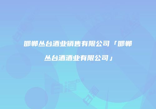 邯郸丛台酒业销售有限公司「邯郸丛台酒酒业有限公司」