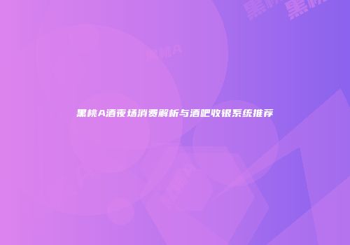 黑桃A酒夜场消费解析与酒吧收银系统推荐