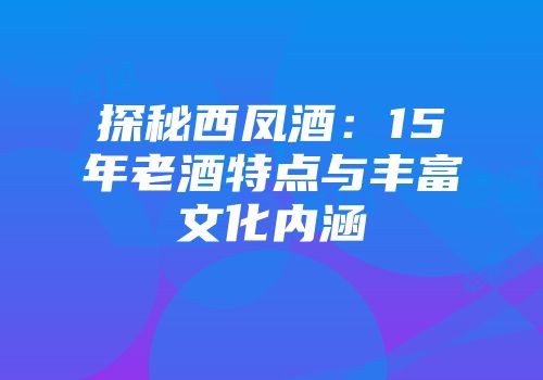 探秘西凤酒：15年老酒特点与丰富文化内涵