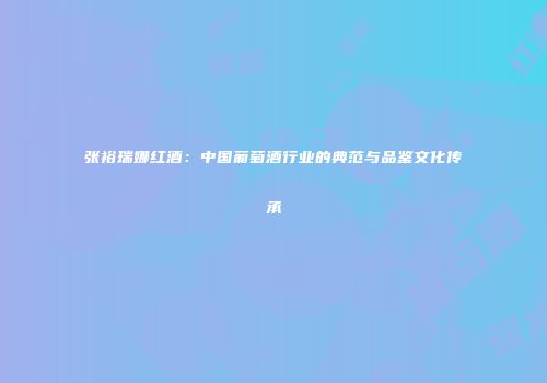 张裕瑞娜红酒：中国葡萄酒行业的典范与品鉴文化传承