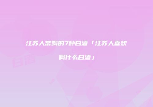 江苏人常喝的7种白酒「江苏人喜欢喝什么白酒」