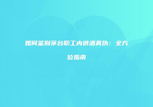 如何鉴别茅台职工内供酒真伪：全方位指南