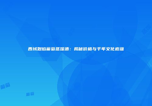 西域烈焰葡萄蒸馏酒：揭秘价格与千年文化底蕴