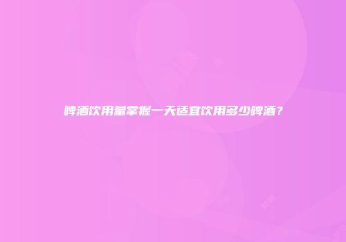 啤酒饮用量掌握一天适宜饮用多少啤酒？