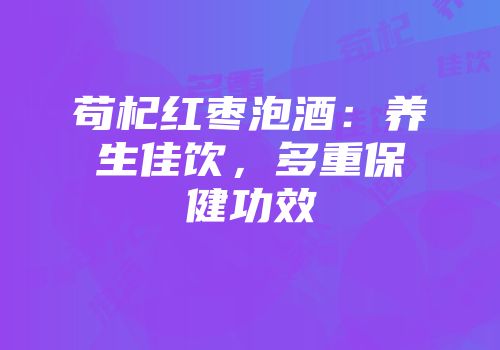 苟杞红枣泡酒：养生佳饮，多重保健功效