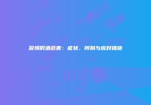 警惕假酒危害：症状、辨别与应对措施