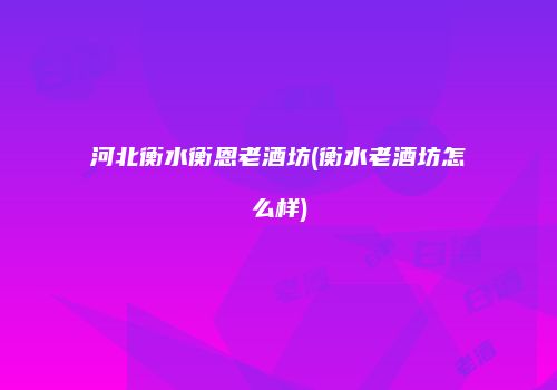 河北衡水衡恩老酒坊(衡水老酒坊怎么样)