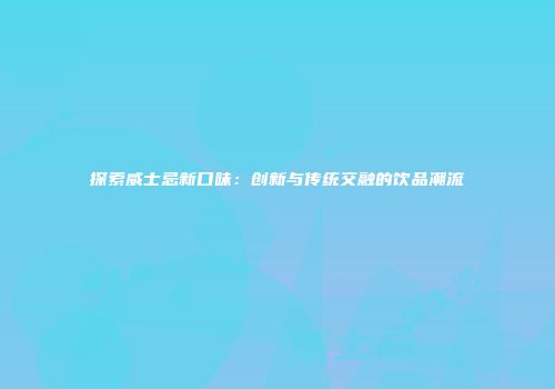 探索威士忌新口味：创新与传统交融的饮品潮流