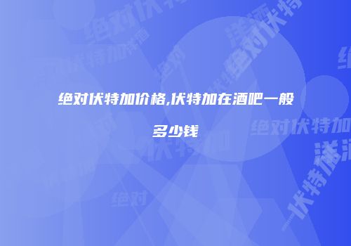 绝对伏特加价格,伏特加在酒吧一般多少钱