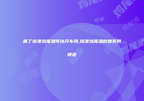喝了锐澳鸡尾酒可以开车吗,锐澳鸡尾酒微醺系列颜色