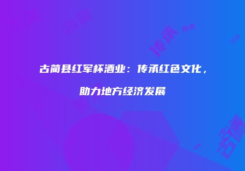 古蔺县红军杯酒业：传承红色文化，助力地方经济发展