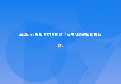 冠道suv价格,2019新款「蓝带马爹利价格最新款」