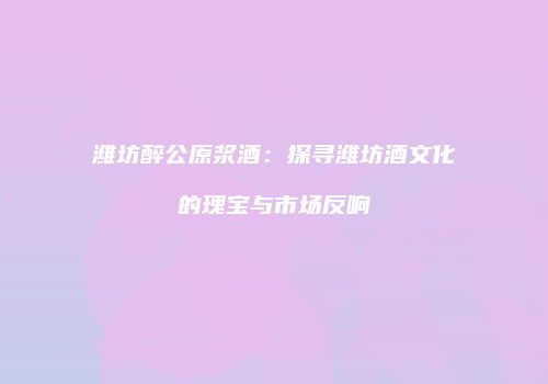潍坊醉公原浆酒：探寻潍坊酒文化的瑰宝与市场反响