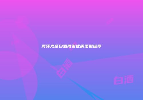 菏泽光瓶白酒批发优质渠道推荐