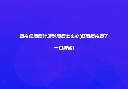 喝完红酒喝啤酒醉酒后怎么办(红酒喝完喝了一口啤酒)