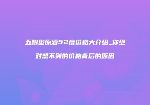 五粮型原酒52度价格大介绍_你绝对想不到的价格背后的原因