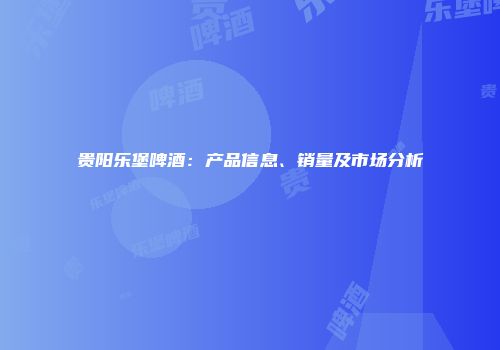 贵阳乐堡啤酒：产品信息、销量及市场分析