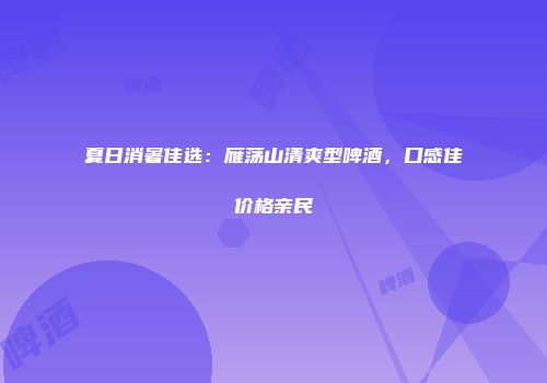 夏日消暑佳选：雁荡山清爽型啤酒，口感佳价格亲民