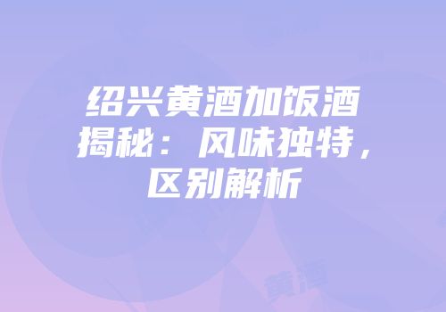 绍兴黄酒加饭酒揭秘：风味独特，区别解析