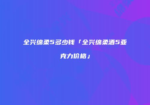 全兴绵柔5多少钱「全兴绵柔酒5亚克力价格」