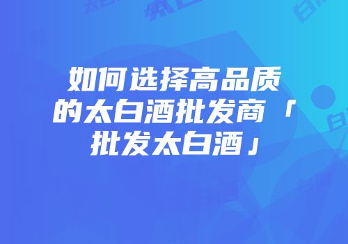 如何选择高品质的太白酒批发商「批发太白酒」