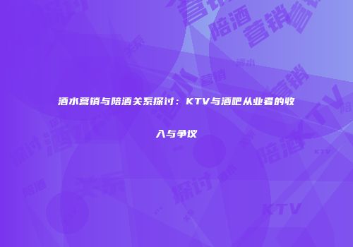 酒水营销与陪酒关系探讨：KTV与酒吧从业者的收入与争议