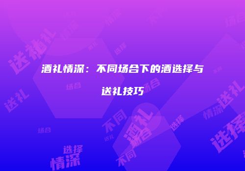 酒礼情深：不同场合下的酒选择与送礼技巧