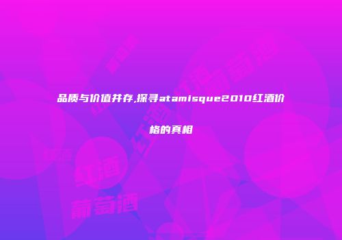 品质与价值并存,探寻atamisque2010红酒价格的真相