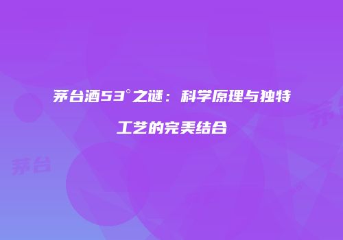 茅台酒53°之谜：科学原理与独特工艺的完美结合
