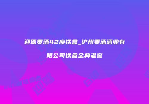 迎驾贡酒42度铁盒_沪州贡酒酒业有限公司铁盒金典老窖