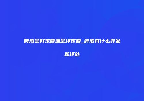 啤酒是好东西还是坏东西_啤酒有什么好处和坏处