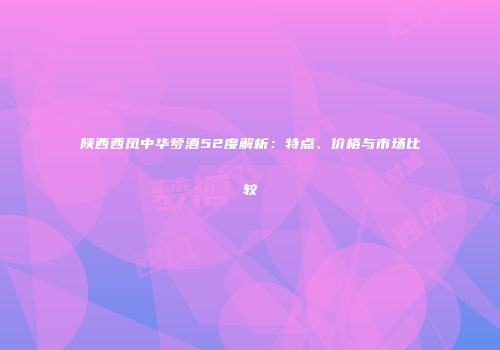 陕西西凤中华梦酒52度解析：特点、价格与市场比较