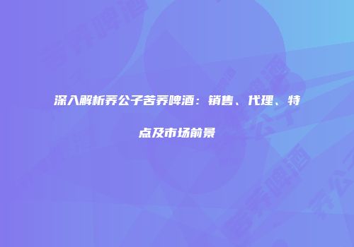 深入解析荞公子苦荞啤酒：销售、代理、特点及市场前景