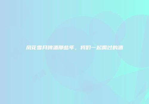 凤花雪月啤酒那些年，我们一起喝过的酒