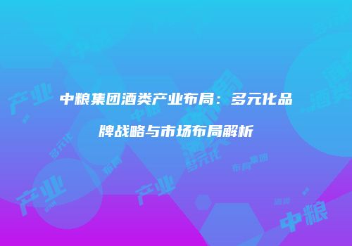 中粮集团酒类产业布局：多元化品牌战略与市场布局解析