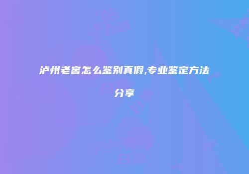 泸州老窖怎么鉴别真假,专业鉴定方法分享
