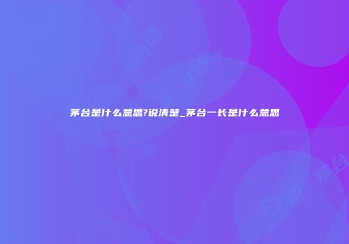 茅台是什么意思?说清楚_茅台一长是什么意思