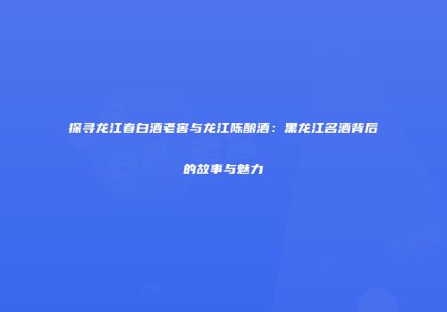 探寻龙江春白酒老窖与龙江陈酿酒：黑龙江名酒背后的故事与魅力