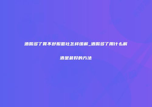 酒喝多了胃不舒服呕吐怎样缓解_酒喝多了用什么解酒是最好的方法