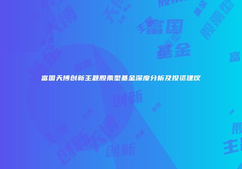 富国天博创新主题股票型基金深度分析及投资建议