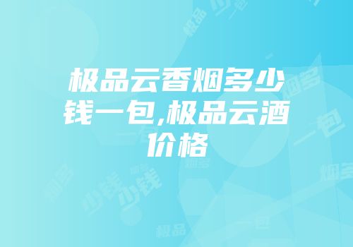 极品云香烟多少钱一包,极品云酒价格