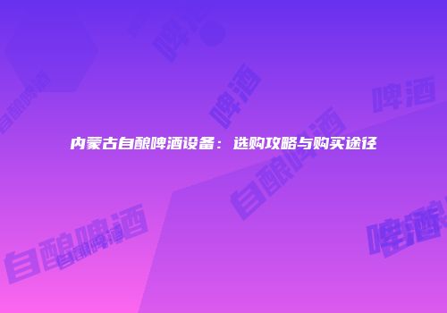 内蒙古自酿啤酒设备：选购攻略与购买途径