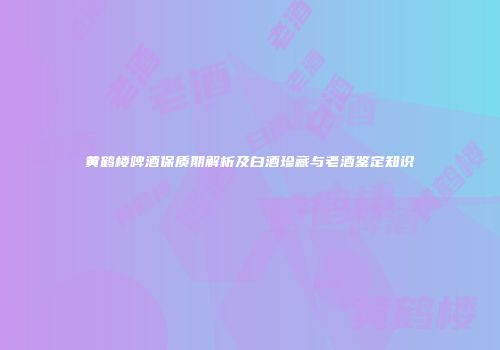 黄鹤楼啤酒保质期解析及白酒珍藏与老酒鉴定知识