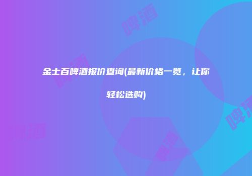 金士百啤酒报价查询(最新价格一览，让你轻松选购)