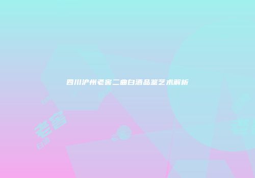 四川沪州老窖二曲白酒品鉴艺术解析