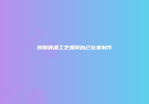 鲜酿啤酒工艺如何自己在家制作