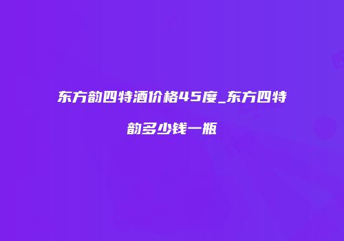 东方韵四特酒价格45度_东方四特韵多少钱一瓶