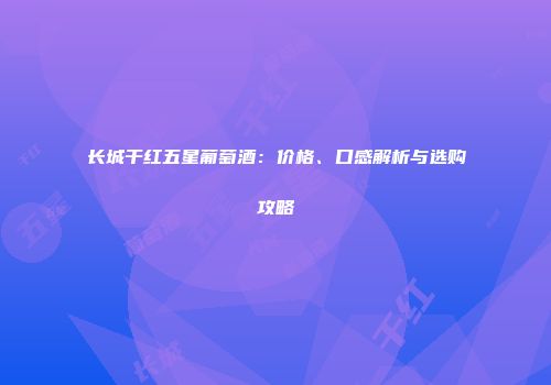 长城干红五星葡萄酒：价格、口感解析与选购攻略